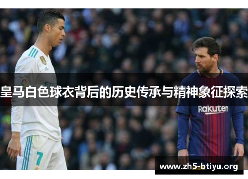 皇马白色球衣背后的历史传承与精神象征探索 皇马白色球衣背后的历史传承与精神象征探索